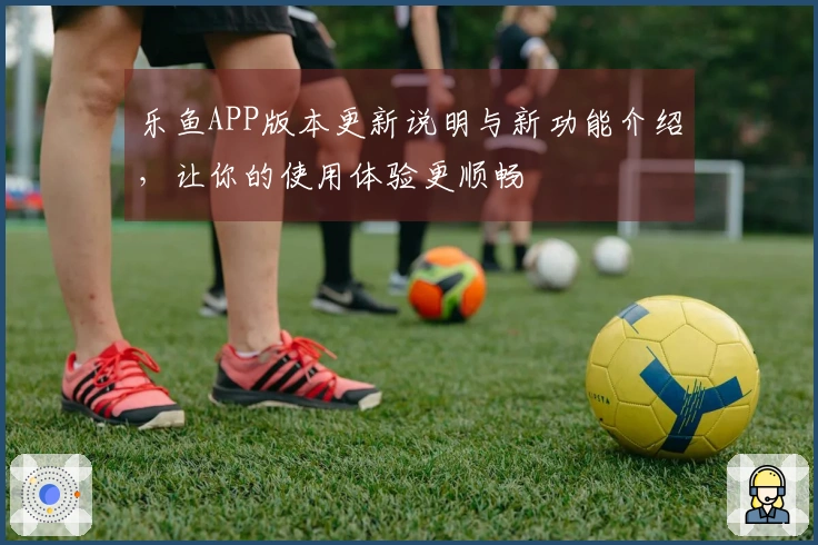 乐鱼APP版本更新说明与新功能介绍，让你的使用体验更顺畅