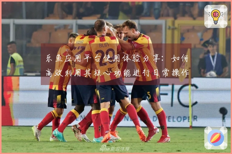 乐鱼应用平台使用体验分享：如何高效利用其核心功能进行日常操作