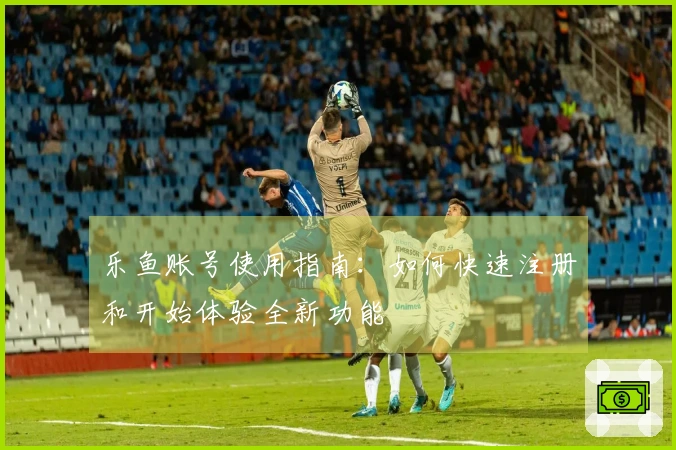 乐鱼账号使用指南：如何快速注册和开始体验全新功能