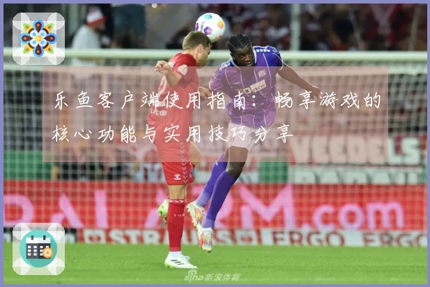 乐鱼客户端使用指南：畅享游戏的核心功能与实用技巧分享