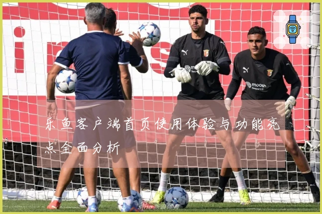 乐鱼客户端首页使用体验与功能亮点全面分析