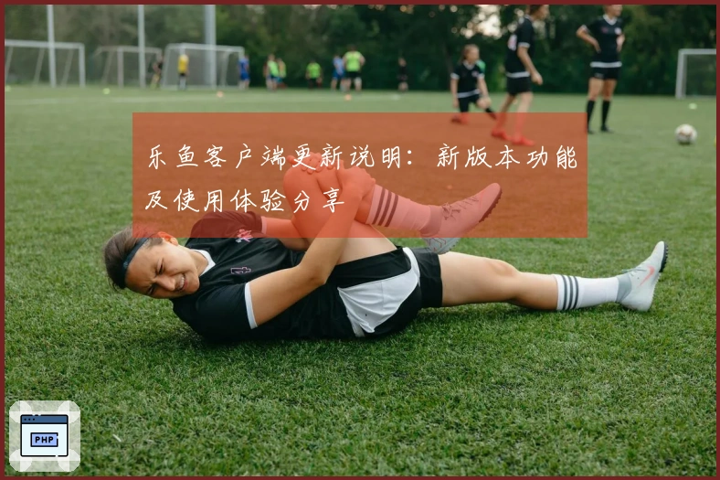 乐鱼客户端更新说明：新版本功能及使用体验分享