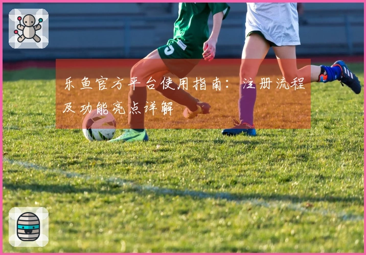 乐鱼官方平台使用指南：注册流程及功能亮点详解