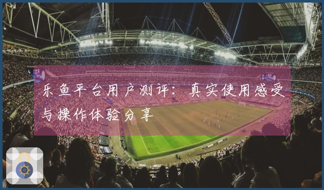 乐鱼平台用户测评：真实使用感受与操作体验分享