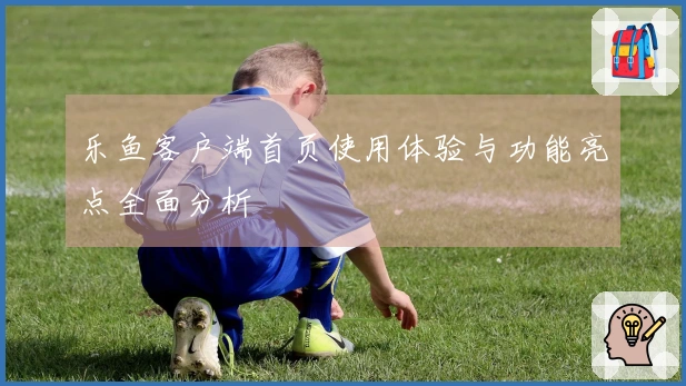 乐鱼客户端首页使用体验与功能亮点全面分析