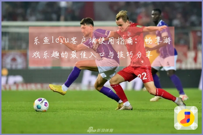 乐鱼leyu客户端使用指南：畅享游戏乐趣的最佳入口与技巧分享