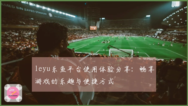 leyu乐鱼平台使用体验分享：畅享游戏的乐趣与便捷方式
